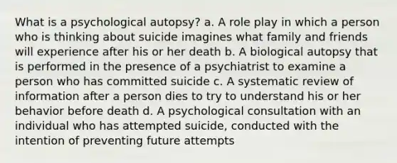 What is a psychological autopsy? a. A role play in which a person who is thinking about suicide imagines what family and friends will experience after his or her death b. A biological autopsy that is performed in the presence of a psychiatrist to examine a person who has committed suicide c. A systematic review of information after a person dies to try to understand his or her behavior before death d. A psychological consultation with an individual who has attempted suicide, conducted with the intention of preventing future attempts