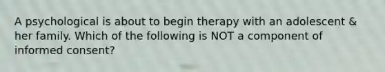 A psychological is about to begin therapy with an adolescent & her family. Which of the following is NOT a component of informed consent?