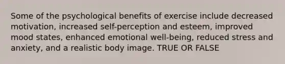 Some of the psychological benefits of exercise include decreased motivation, increased self-perception and esteem, improved mood states, enhanced emotional well-being, reduced stress and anxiety, and a realistic body image. TRUE OR FALSE