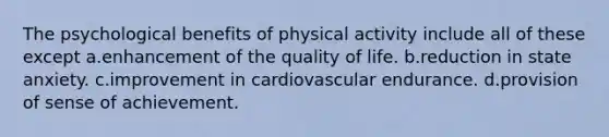 The psychological benefits of physical activity include all of these except a.enhancement of the quality of life. b.reduction in state anxiety. c.improvement in cardiovascular endurance. d.provision of sense of achievement.