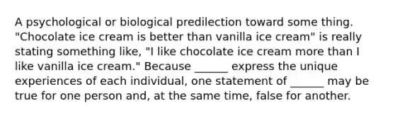 A psychological or biological predilection toward some thing. "Chocolate ice cream is better than vanilla ice cream" is really stating something like, "I like chocolate ice cream more than I like vanilla ice cream." Because ______ express the unique experiences of each individual, one statement of ______ may be true for one person and, at the same time, false for another.