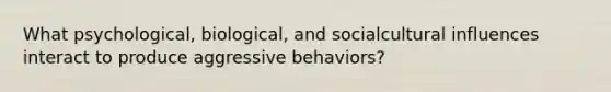 What psychological, biological, and socialcultural influences interact to produce aggressive behaviors?