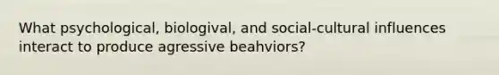 What psychological, biologival, and social-cultural influences interact to produce agressive beahviors?