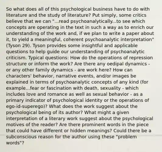 So what does all of this psychological business have to do with literature and the study of literature? Put simply, some critics believe that we can "...read psychoanalytically...to see which concepts are operating in the text in such a way as to enrich our understanding of the work and, if we plan to write a paper about it, to yield a meaningful, coherent psychoanalytic interpretation" (Tyson 29). Tyson provides some insightful and applicable questions to help guide our understanding of psychoanalytic criticism. Typical questions: How do the operations of repression structure or inform the work? Are there any oedipal dynamics - or any other family dynamics - are work here? How can characters' behavior, narrative events, and/or images be explained in terms of psychoanalytic concepts of any kind (for example...fear or fascination with death, sexuality - which includes love and romance as well as sexual behavior - as a primary indicator of psychological identity or the operations of ego-id-superego)? What does the work suggest about the psychological being of its author? What might a given interpretation of a literary work suggest about the psychological motives of the reader? Are there prominent words in the piece that could have different or hidden meanings? Could there be a subconscious reason for the author using these "problem words"?