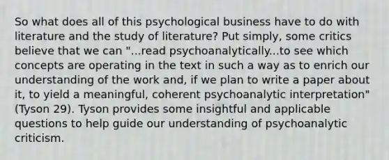 So what does all of this psychological business have to do with literature and the study of literature? Put simply, some critics believe that we can "...read psychoanalytically...to see which concepts are operating in the text in such a way as to enrich our understanding of the work and, if we plan to write a paper about it, to yield a meaningful, coherent psychoanalytic interpretation" (Tyson 29). Tyson provides some insightful and applicable questions to help guide our understanding of psychoanalytic criticism.