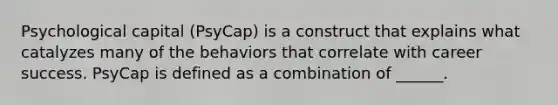 Psychological capital (PsyCap) is a construct that explains what catalyzes many of the behaviors that correlate with career success. PsyCap is defined as a combination of ______.