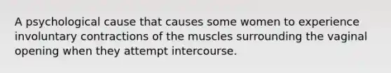 A psychological cause that causes some women to experience involuntary contractions of the muscles surrounding the vaginal opening when they attempt intercourse.