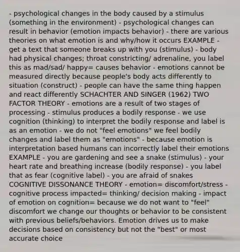 - psychological changes in the body caused by a stimulus (something in the environment) - psychological changes can result in behavior (emotion impacts behavior) - there are various theories on what emotion is and why/how it occurs EXAMPLE - get a text that someone breaks up with you (stimulus) - body had physical changes; throat constricting/ adrenaline, you label this as mad/sad/ happy= causes behavior - emotions cannot be measured directly because people's body acts differently to situation (construct) - people can have the same thing happen and react differently SCHACHTER AND SINGER (1962) TWO FACTOR THEORY - emotions are a result of two stages of processing - stimulus produces a bodily response - we use cognition (thinking) to interpret the bodily response and label is as an emotion - we do not "feel emotions" we feel bodily changes and label them as "emotions" - because emotion is interpretation based humans can incorrectly label their emotions EXAMPLE - you are gardening and see a snake (stimulus) - your heart rate and breathing increase (bodily response) - you label that as fear (cognitive label) - you are afraid of snakes COGNITIVE DISSONANCE THEORY - emotion= discomfort/stress - cognitive process impacted= thinking/ decision making - impact of emotion on cognition= because we do not want to "feel" discomfort we change our thoughts or behavior to be consistent with previous beliefs/behaviors. Emotion drives us to make decisions based on consistency but not the "best" or most accurate choice