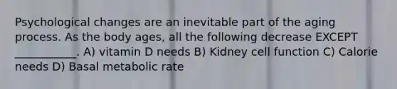 Psychological changes are an inevitable part of the aging process. As the body ages, all the following decrease EXCEPT ___________. A) vitamin D needs B) Kidney cell function C) Calorie needs D) Basal metabolic rate
