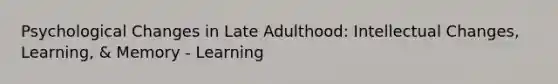 Psychological Changes in Late Adulthood: Intellectual Changes, Learning, & Memory - Learning