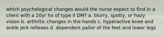 which psychological changes would the nurse expect to find in a client with a 20yr hx of type II DM? a. blurry, spotty, or hazy vision b. arthritic changes in the hands c. hyperactive knee and ankle jerk reflexes d. dependent pallor of the feet and lower legs