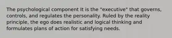 The psychological component It is the "executive" that governs, controls, and regulates the personality. Ruled by the reality principle, the ego does realistic and logical thinking and formulates plans of action for satisfying needs.