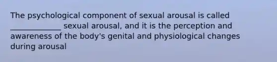 The psychological component of sexual arousal is called _____________ sexual arousal, and it is the perception and awareness of the body's genital and physiological changes during arousal