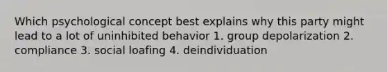 Which psychological concept best explains why this party might lead to a lot of uninhibited behavior 1. group depolarization 2. compliance 3. social loafing 4. deindividuation