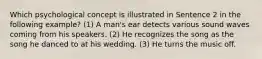 Which psychological concept is illustrated in Sentence 2 in the following example? (1) A man's ear detects various sound waves coming from his speakers. (2) He recognizes the song as the song he danced to at his wedding. (3) He turns the music off.