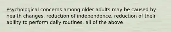 Psychological concerns among older adults may be caused by health changes. reduction of independence. reduction of their ability to perform daily routines. all of the above