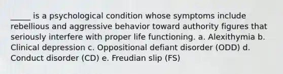 _____ is a psychological condition whose symptoms include rebellious and aggressive behavior toward authority figures that seriously interfere with proper life functioning. a. Alexithymia b. Clinical depression c. Oppositional defiant disorder (ODD) d. Conduct disorder (CD) e. Freudian slip (FS)