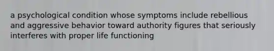 a psychological condition whose symptoms include rebellious and aggressive behavior toward authority figures that seriously interferes with proper life functioning