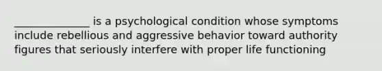 ______________ is a psychological condition whose symptoms include rebellious and aggressive behavior toward authority figures that seriously interfere with proper life functioning