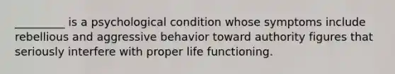 _________ is a psychological condition whose symptoms include rebellious and aggressive behavior toward authority figures that seriously interfere with proper life functioning.