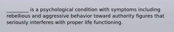 _________ is a psychological condition with symptoms including rebellious and aggressive behavior toward authority figures that seriously interferes with proper life functioning.