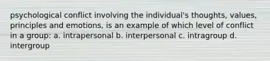 psychological conflict involving the individual's thoughts, values, principles and emotions, is an example of which level of conflict in a group: a. intrapersonal b. interpersonal c. intragroup d. intergroup