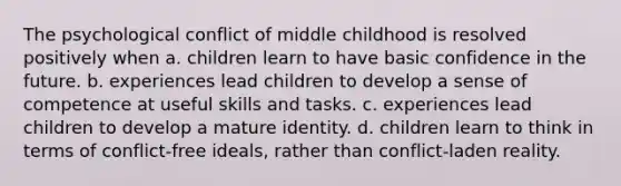 The psychological conflict of middle childhood is resolved positively when a. children learn to have basic confidence in the future. b. experiences lead children to develop a sense of competence at useful skills and tasks. c. experiences lead children to develop a mature identity. d. children learn to think in terms of conflict-free ideals, rather than conflict-laden reality.