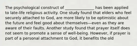 The psychological construct of _______________ has been applied to late-life religious activity. One study found that elders who feel securely attached to God, are more likely to be optimistic about the future and feel good about themselves—even as they are aware of their faults. Another study found that prayer itself does not seem to promote a sense of well-being. However, if prayer is part of a personal attachment to God, it benefits the old