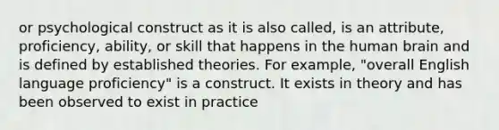 or psychological construct as it is also called, is an attribute, proficiency, ability, or skill that happens in the human brain and is defined by established theories. For example, "overall English language proficiency" is a construct. It exists in theory and has been observed to exist in practice