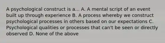 A psychological construct is a... A. A mental script of an event built up through experience B. A process whereby we construct psychological processes in others based on our expectations C. Psychological qualities or processes that can't be seen or directly observed D. None of the above