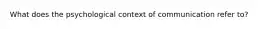 What does the psychological context of communication refer to?