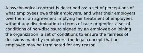 A psychological contract is described as: a set of perceptions of what employees owe their employers, and what their employers owe them. an agreement implying fair treatment of employees without any discrimination in terms of race or gender. a set of conditions of non-disclosure signed by an employee on joining the organization. a set of conditions to ensure the fairness of decisions made by employers. the legal concept that an employee may be terminated for any reason.