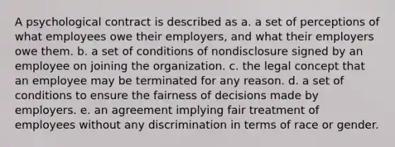 A psychological contract is described as a. a set of perceptions of what employees owe their employers, and what their employers owe them. b. a set of conditions of nondisclosure signed by an employee on joining the organization. c. the legal concept that an employee may be terminated for any reason. d. a set of conditions to ensure the fairness of decisions made by employers. e. an agreement implying fair treatment of employees without any discrimination in terms of race or gender.