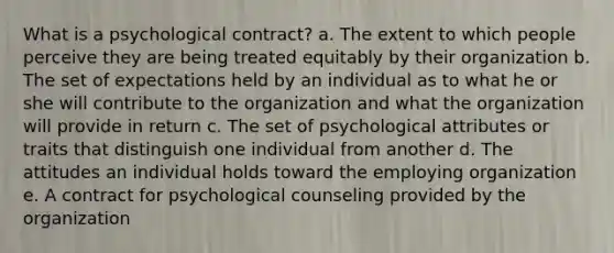 What is a psychological contract? a. The extent to which people perceive they are being treated equitably by their organization b. The set of expectations held by an individual as to what he or she will contribute to the organization and what the organization will provide in return c. The set of psychological attributes or traits that distinguish one individual from another d. The attitudes an individual holds toward the employing organization e. A contract for psychological counseling provided by the organization