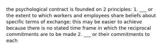 the psychological contract is founded on 2 principles: 1. ___ or the extent to which workers and employees share beliefs about specific terms of exchange; this may be easier to achieve because there is no stated time frame in which the reciprocal commitments are to be made 2. ___ or their commitments to each