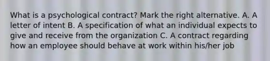 What is a psychological contract? Mark the right alternative. A. A letter of intent B. A specification of what an individual expects to give and receive from the organization C. A contract regarding how an employee should behave at work within his/her job