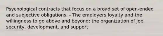 Psychological contracts that focus on a broad set of open-ended and subjective obligations. - The employers loyalty and the willingness to go above and beyond; the organization of job security, development, and support