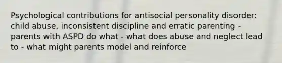 Psychological contributions for antisocial personality disorder: child abuse, inconsistent discipline and erratic parenting - parents with ASPD do what - what does abuse and neglect lead to - what might parents model and reinforce