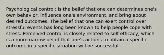 Psychological control: Is the belief that one can determines one's own behavior, influence one's environment, and bring about desired outcomes. The belief that one can exert control over stressful events has long been known to help people cope with stress. Perceived control is closely related to self efficacy, which is a more narrow belief that one's actions to obtain a specific outcome in a specific situation will be successful.