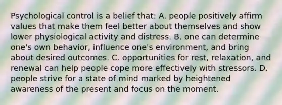 Psychological control is a belief that: A. people positively affirm values that make them feel better about themselves and show lower physiological activity and distress. B. one can determine one's own behavior, influence one's environment, and bring about desired outcomes. C. opportunities for rest, relaxation, and renewal can help people cope more effectively with stressors. D. people strive for a state of mind marked by heightened awareness of the present and focus on the moment.