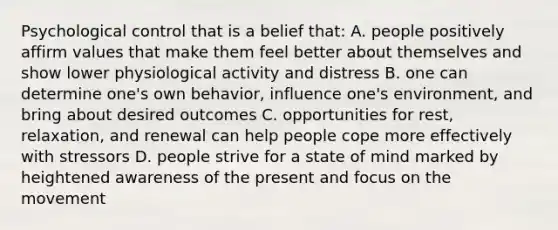 Psychological control that is a belief that: A. people positively affirm values that make them feel better about themselves and show lower physiological activity and distress B. one can determine one's own behavior, influence one's environment, and bring about desired outcomes C. opportunities for rest, relaxation, and renewal can help people cope more effectively with stressors D. people strive for a state of mind marked by heightened awareness of the present and focus on the movement