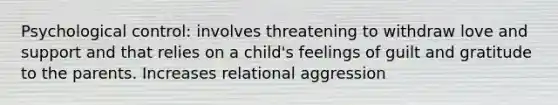 Psychological control: involves threatening to withdraw love and support and that relies on a child's feelings of guilt and gratitude to the parents. Increases relational aggression