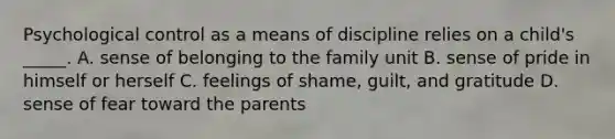 Psychological control as a means of discipline relies on a child's _____. A. sense of belonging to the family unit B. sense of pride in himself or herself C. feelings of shame, guilt, and gratitude D. sense of fear toward the parents