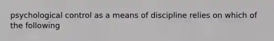 psychological control as a means of discipline relies on which of the following