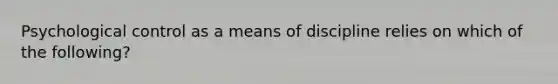 Psychological control as a means of discipline relies on which of the following?