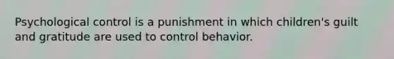 Psychological control is a punishment in which children's guilt and gratitude are used to control behavior.