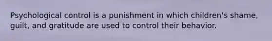 Psychological control is a punishment in which children's shame, guilt, and gratitude are used to control their behavior.