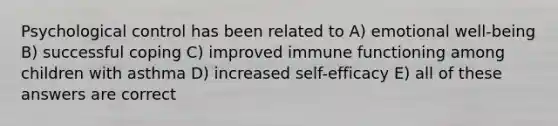 Psychological control has been related to A) emotional well-being B) successful coping C) improved immune functioning among children with asthma D) increased self-efficacy E) all of these answers are correct