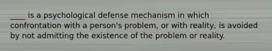 ____ is a psychological defense mechanism in which confrontation with a person's problem, or with reality, is avoided by not admitting the existence of the problem or reality.