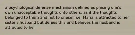 a psychological defense mechanism defined as placing one's own unacceptable thoughts onto others, as if the thoughts belonged to them and not to oneself i.e. Maria is attracted to her sister's husband but denies this and believes the husband is attracted to her